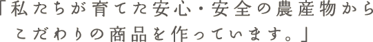 「私たちが育てた安心・安全の農産物から 　こだわりの商品を作っています。」